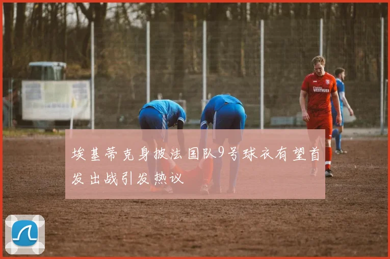 埃基蒂克身披法国队9号球衣有望首发出战引发热议