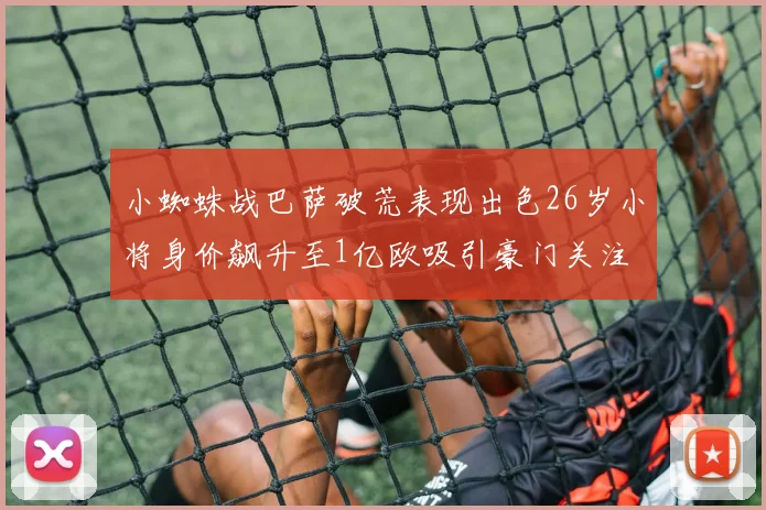 小蜘蛛战巴萨破荒表现出色26岁小将身价飙升至1亿欧吸引豪门关注