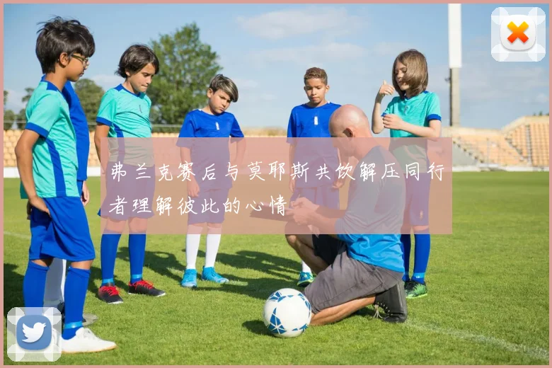 弗兰克赛后与莫耶斯共饮解压同行者理解彼此的心情