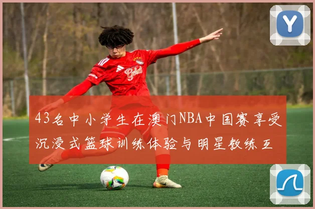 43名中小学生在澳门NBA中国赛享受沉浸式篮球训练体验与明星教练互动