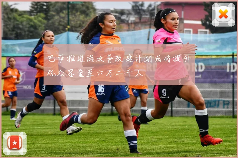 巴萨推进诺坎普改建计划或将提升观众容量至六万二千人