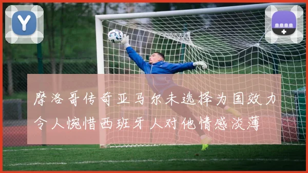摩洛哥传奇亚马尔未选择为国效力令人惋惜西班牙人对他情感淡薄