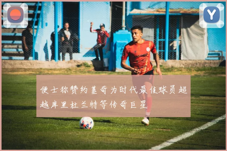 便士称赞约基奇为时代最佳球员超越库里杜兰特等传奇巨星
