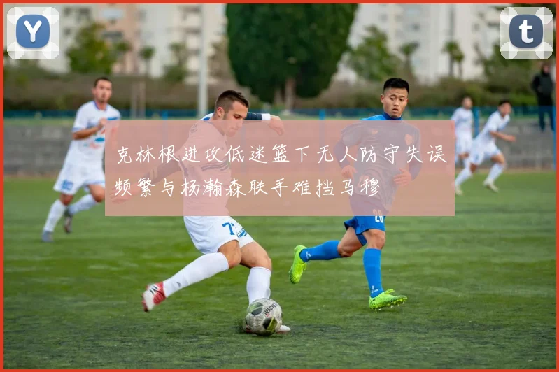 克林根进攻低迷篮下无人防守失误频繁与杨瀚森联手难挡马穆