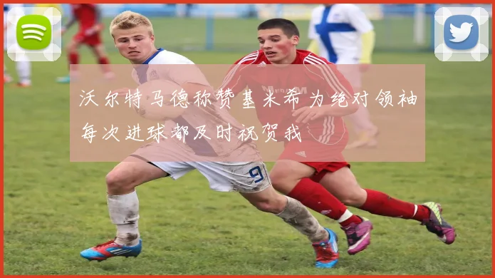 沃尔特马德称赞基米希为绝对领袖每次进球都及时祝贺我