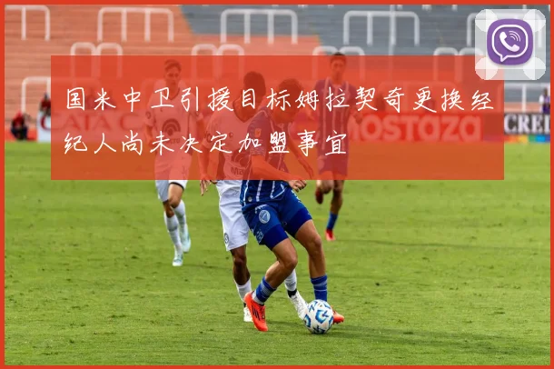 国米中卫引援目标姆拉契奇更换经纪人尚未决定加盟事宜