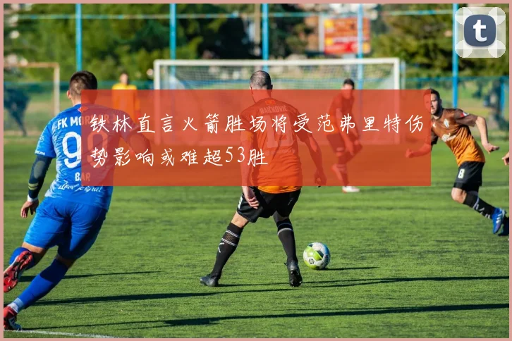 铁林直言火箭胜场将受范弗里特伤势影响或难超53胜