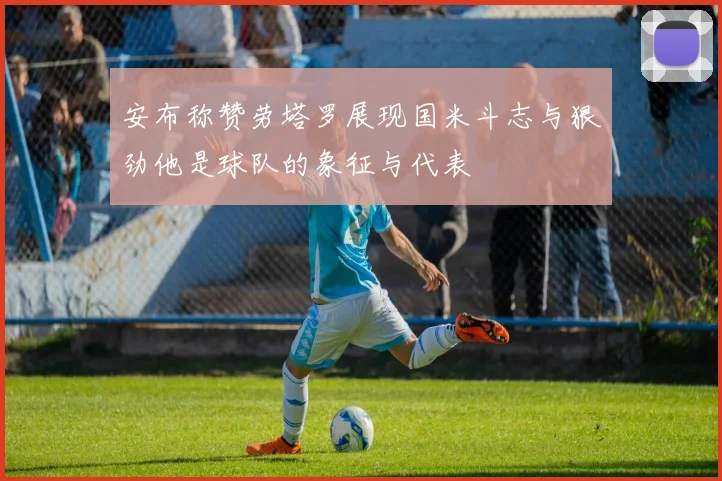 安布称赞劳塔罗展现国米斗志与狠劲他是球队的象征与代表