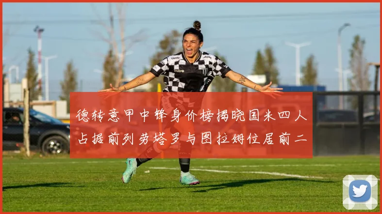 德转意甲中锋身价榜揭晓国米四人占据前列劳塔罗与图拉姆位居前二