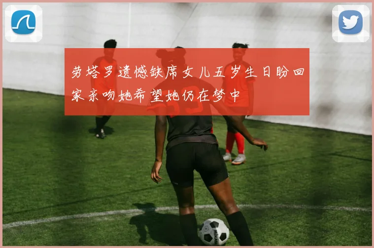 劳塔罗遗憾缺席女儿五岁生日盼回家亲吻她希望她仍在梦中