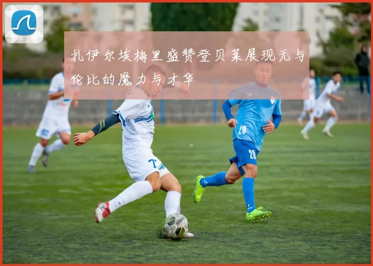 扎伊尔埃梅里盛赞登贝莱展现无与伦比的魔力与才华