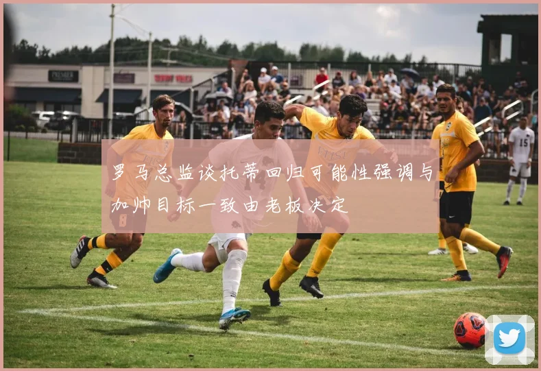 罗马总监谈托蒂回归可能性强调与加帅目标一致由老板决定