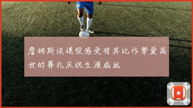 詹姆斯谈退役感受将其比作挚爱离世的葬礼庆祝生涯成就