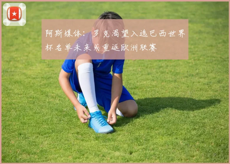 阿斯媒体：罗克渴望入选巴西世界杯名单未来或重返欧洲联赛