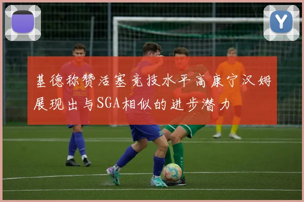 基德称赞活塞竞技水平高康宁汉姆展现出与SGA相似的进步潜力