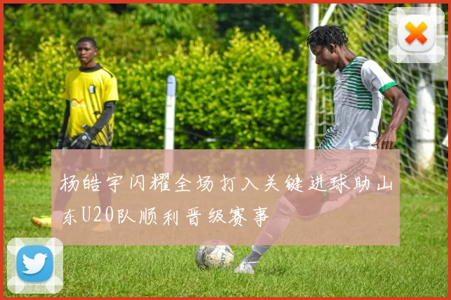 杨皓宇闪耀全场打入关键进球助山东U20队顺利晋级赛事